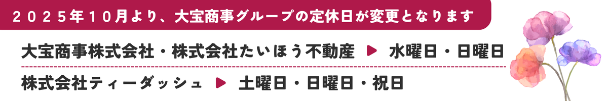2025年10月より大宝商事グループの定休日が変更となります
大宝商事・たいほう不動産　毎週水曜・日曜
ティーダッシュ　毎週土曜・日曜・祝日